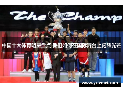 中国十大体育明星盘点 他们如何在国际舞台上闪耀光芒