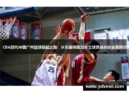 CBA时代中国广州篮球崛起之路：从引援策略到本土球员培养的全面探讨