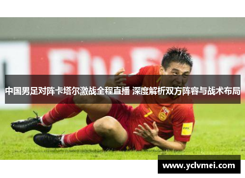 中国男足对阵卡塔尔激战全程直播 深度解析双方阵容与战术布局