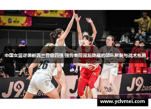 中国女篮逆袭新西兰晋级四强 强势表现背后隐藏的团队默契与战术布局
